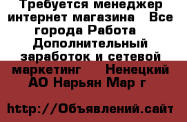  Требуется менеджер интернет-магазина - Все города Работа » Дополнительный заработок и сетевой маркетинг   . Ненецкий АО,Нарьян-Мар г.